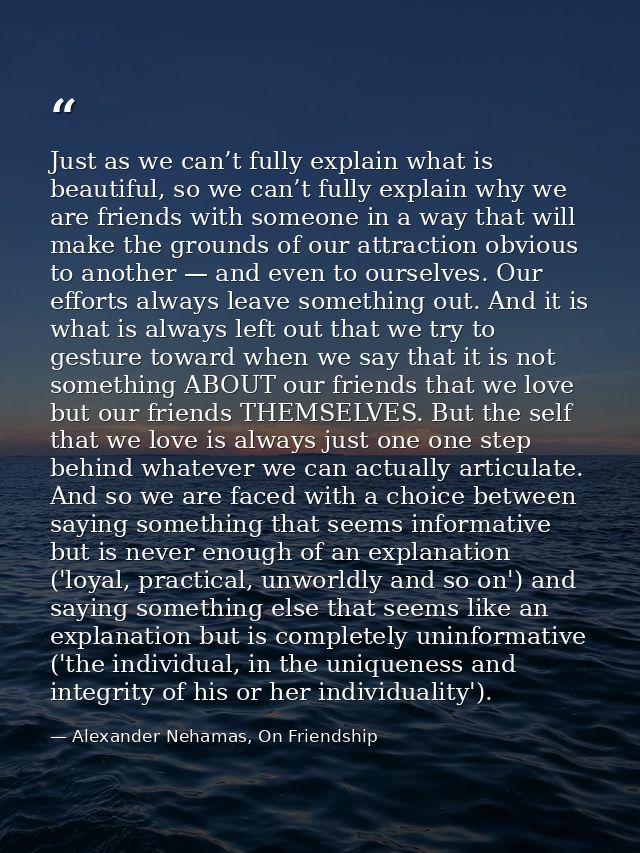 Just as we can’t fully explain what is beautiful, so we can’t fully explain why we are friends with someone in a way tha — Alexander Nehamas, On Friendship