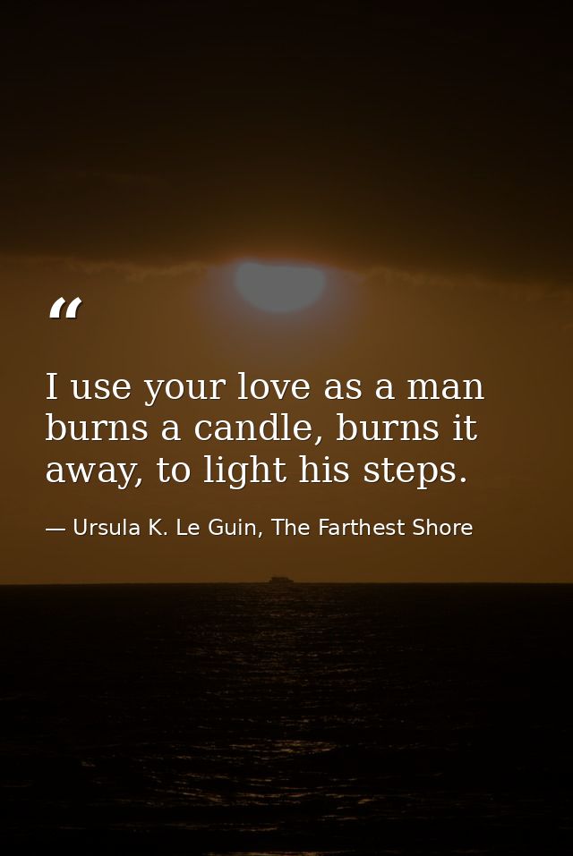 I use your love as a man burns a candle, burns it away, to light his steps. — Ursula K. Le Guin, The Farthest Shore