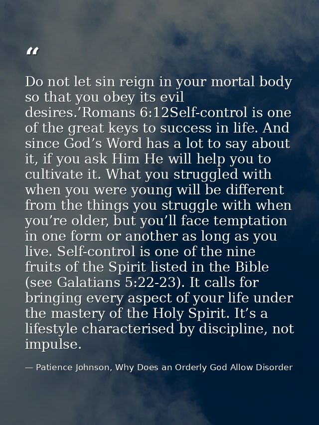 Do not let sin reign in your mortal body so that you obey its evil desires.’Romans 6:12Self-control is one of the great  — Patience Johnson, Why Does an Orderly God Allow Disorder