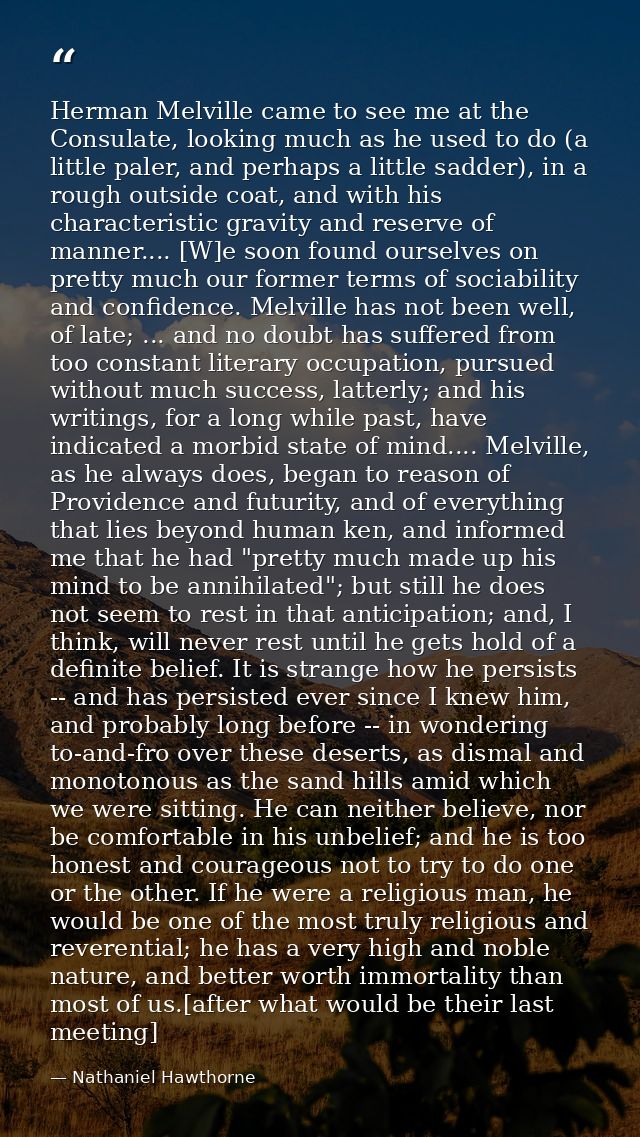 Herman Melville came to see me at the Consulate, looking much as he used to do (a little paler, and perhaps a little sad — Nathaniel Hawthorne
