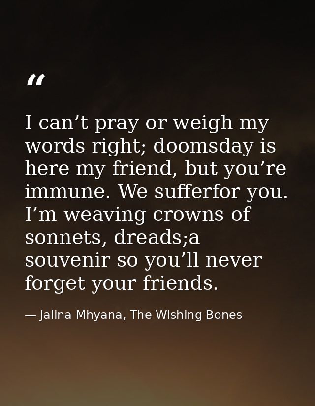 I can’t pray or weigh my words right; doomsday is here my friend, but you’re immune. We sufferfor you. I’m weaving crown — Jalina Mhyana, The Wishing Bones