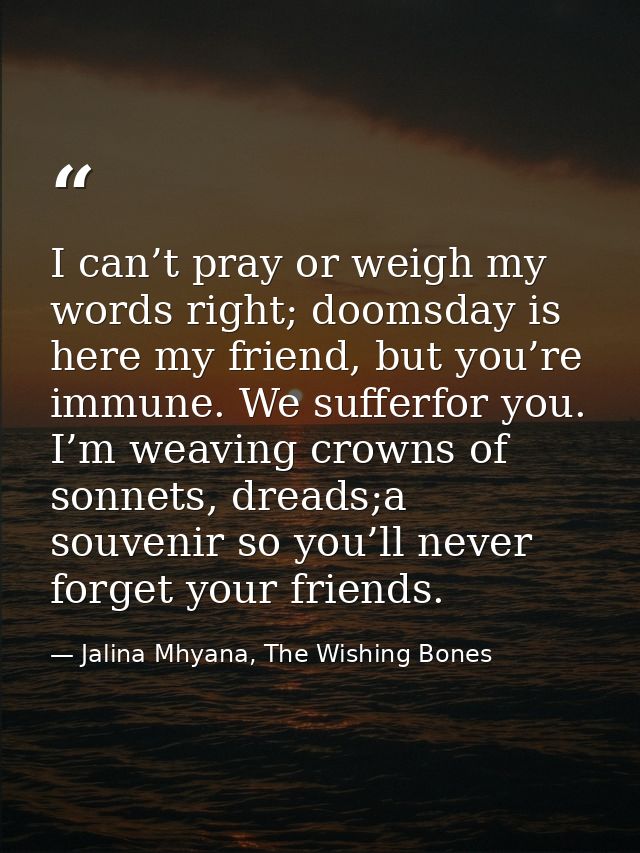 I can’t pray or weigh my words right; doomsday is here my friend, but you’re immune. We sufferfor you. I’m weaving crown — Jalina Mhyana, The Wishing Bones