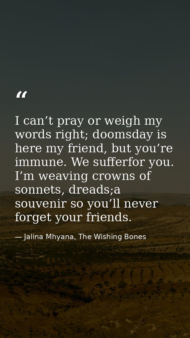 I can’t pray or weigh my words right; doomsday is here my friend, but you’re immune. We sufferfor you. I’m weaving crown — Jalina Mhyana, The Wishing Bones