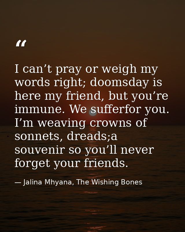I can’t pray or weigh my words right; doomsday is here my friend, but you’re immune. We sufferfor you. I’m weaving crown — Jalina Mhyana, The Wishing Bones