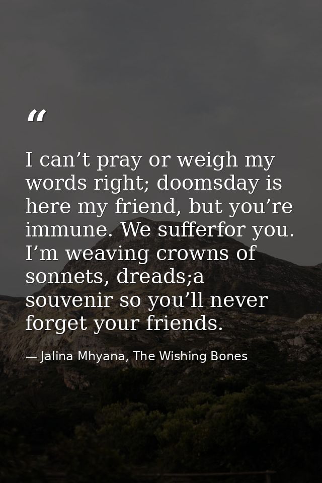 I can’t pray or weigh my words right; doomsday is here my friend, but you’re immune. We sufferfor you. I’m weaving crown — Jalina Mhyana, The Wishing Bones