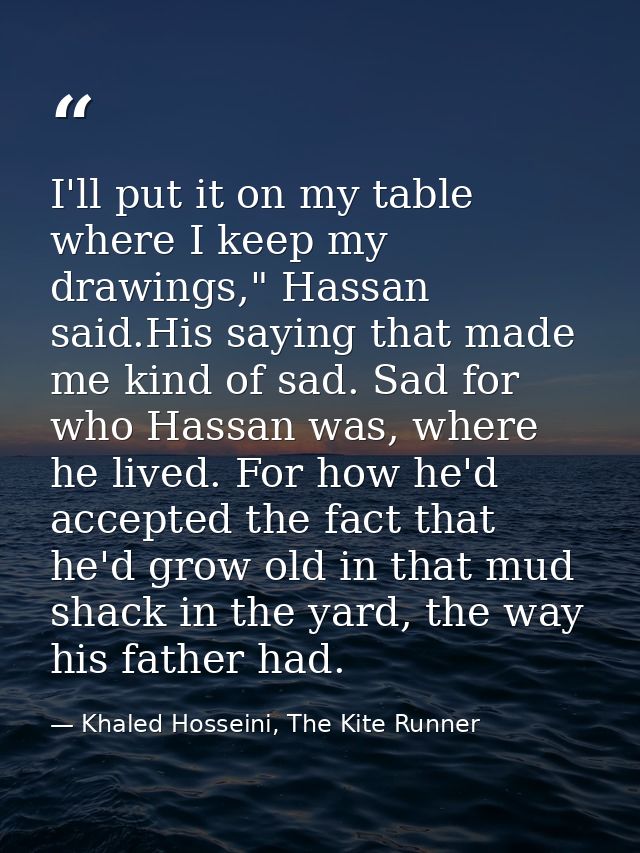 I'll put it on my table where I keep my drawings," Hassan said.His saying that made me kind of sad. Sad for who Hassan w — Khaled Hosseini, The Kite Runner