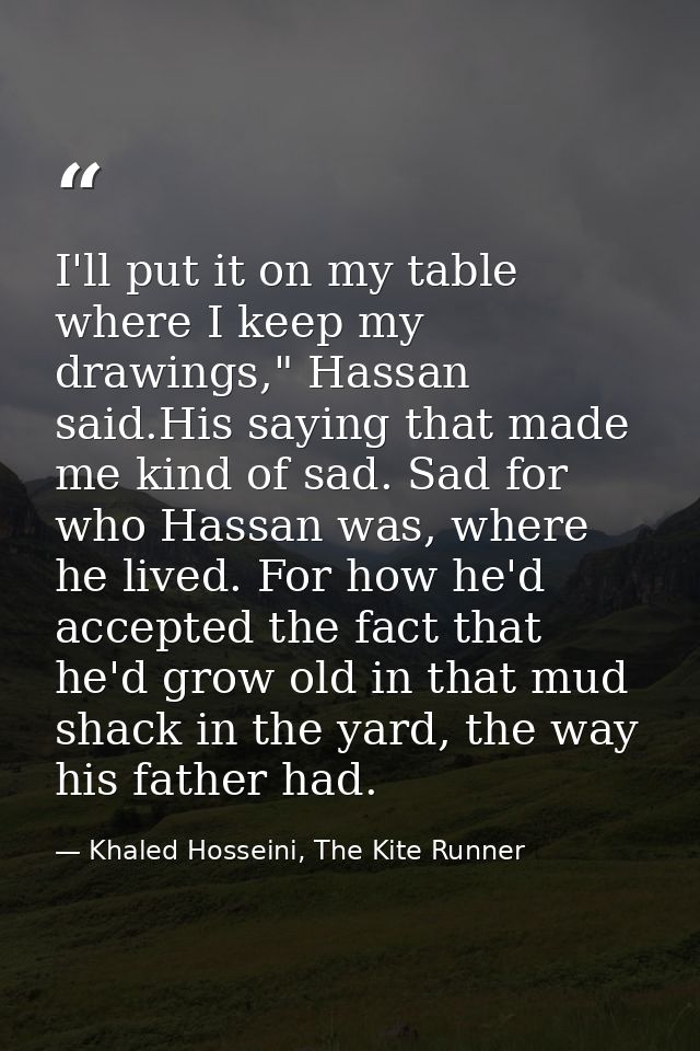 I'll put it on my table where I keep my drawings," Hassan said.His saying that made me kind of sad. Sad for who Hassan w — Khaled Hosseini, The Kite Runner