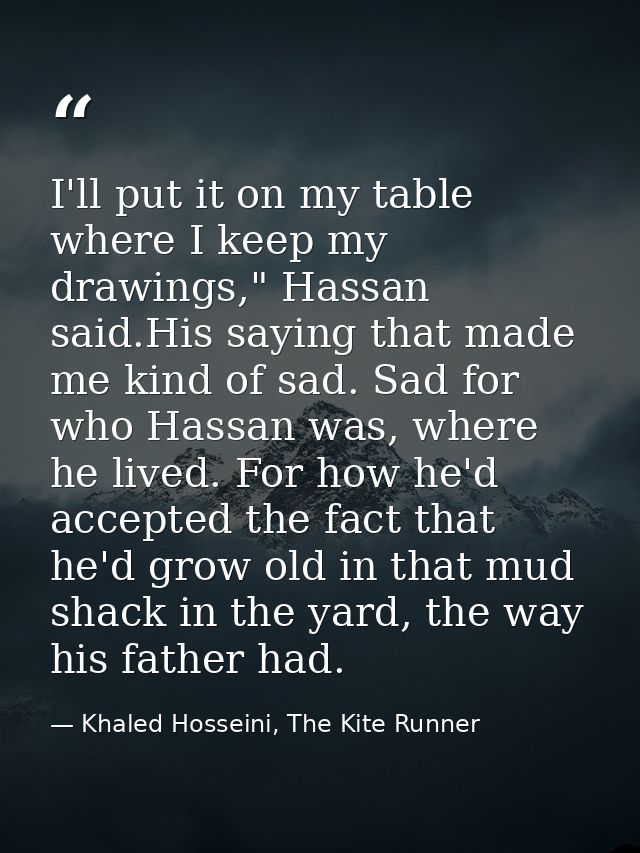 I'll put it on my table where I keep my drawings," Hassan said.His saying that made me kind of sad. Sad for who Hassan w — Khaled Hosseini, The Kite Runner