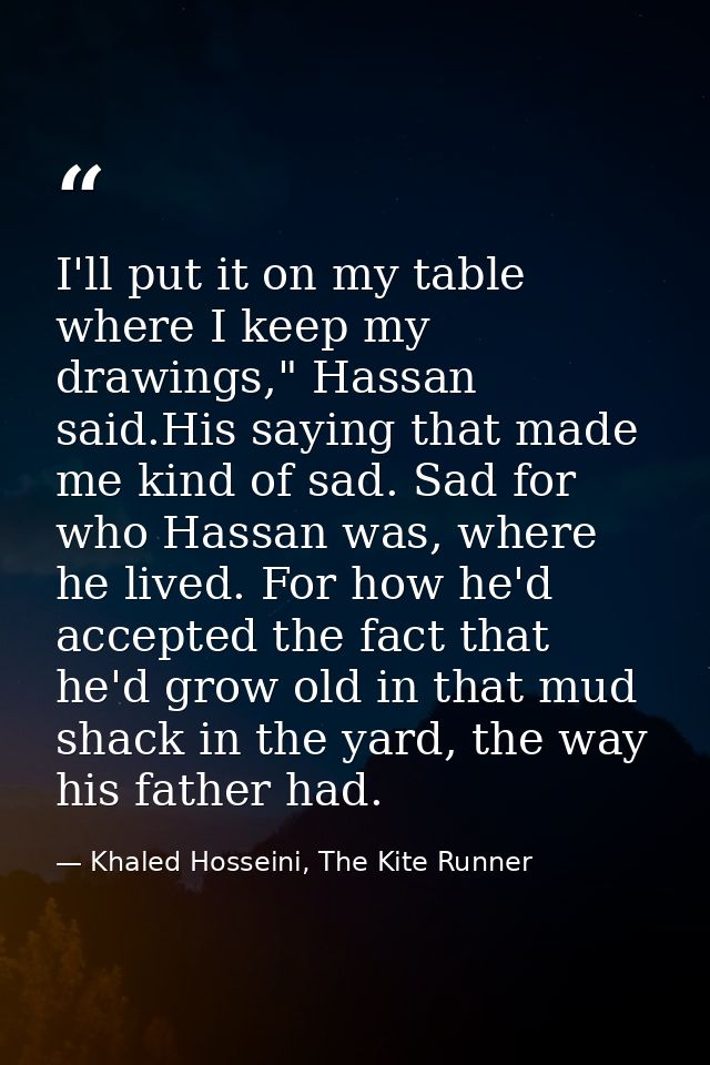 I'll put it on my table where I keep my drawings," Hassan said.His saying that made me kind of sad. Sad for who Hassan w — Khaled Hosseini, The Kite Runner