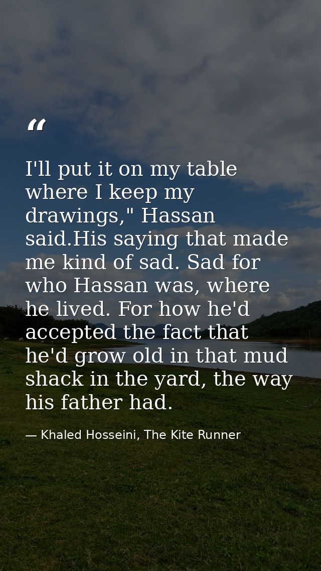 I'll put it on my table where I keep my drawings," Hassan said.His saying that made me kind of sad. Sad for who Hassan w — Khaled Hosseini, The Kite Runner