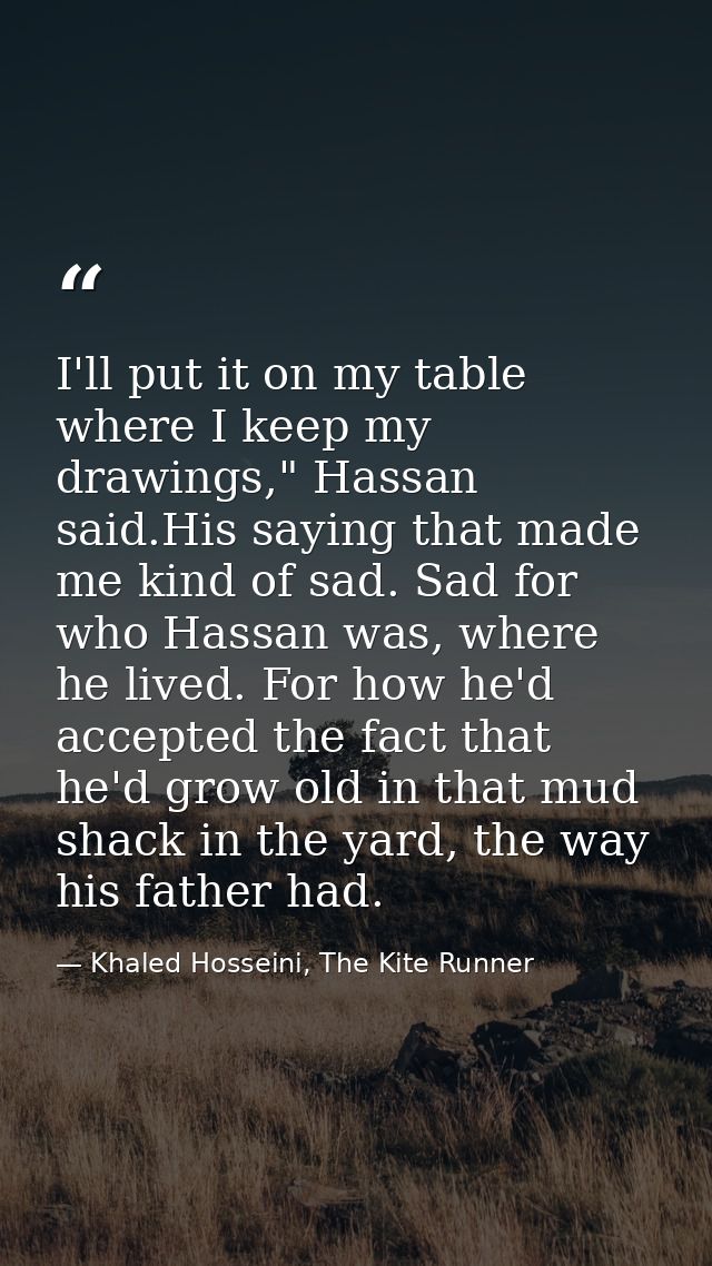 I'll put it on my table where I keep my drawings," Hassan said.His saying that made me kind of sad. Sad for who Hassan w — Khaled Hosseini, The Kite Runner