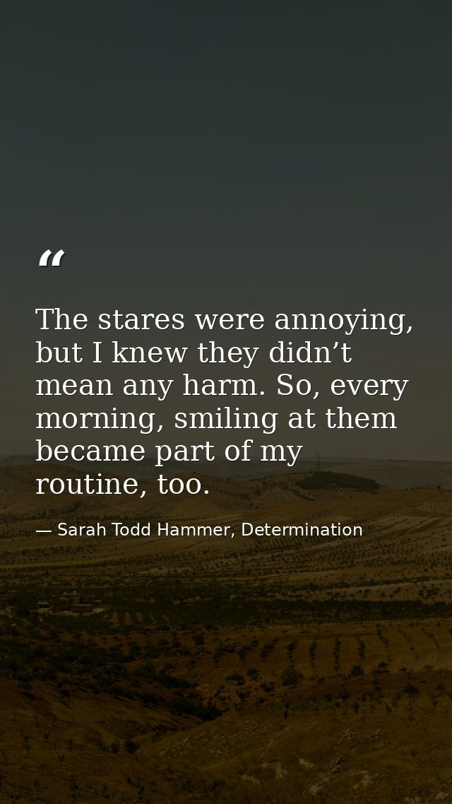 The stares were annoying, but I knew they didn’t mean any harm. So, every morning, smiling at them became part of my rou — Sarah Todd Hammer, Determination
