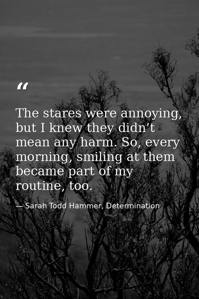 The stares were annoying, but I knew they didn’t mean any harm. So, every morning, smiling at them became part of my rou — Sarah Todd Hammer, Determination