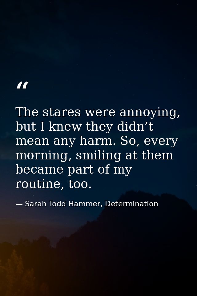 The stares were annoying, but I knew they didn’t mean any harm. So, every morning, smiling at them became part of my rou — Sarah Todd Hammer, Determination