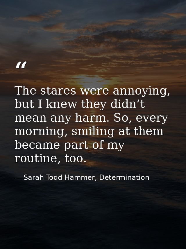 The stares were annoying, but I knew they didn’t mean any harm. So, every morning, smiling at them became part of my rou — Sarah Todd Hammer, Determination
