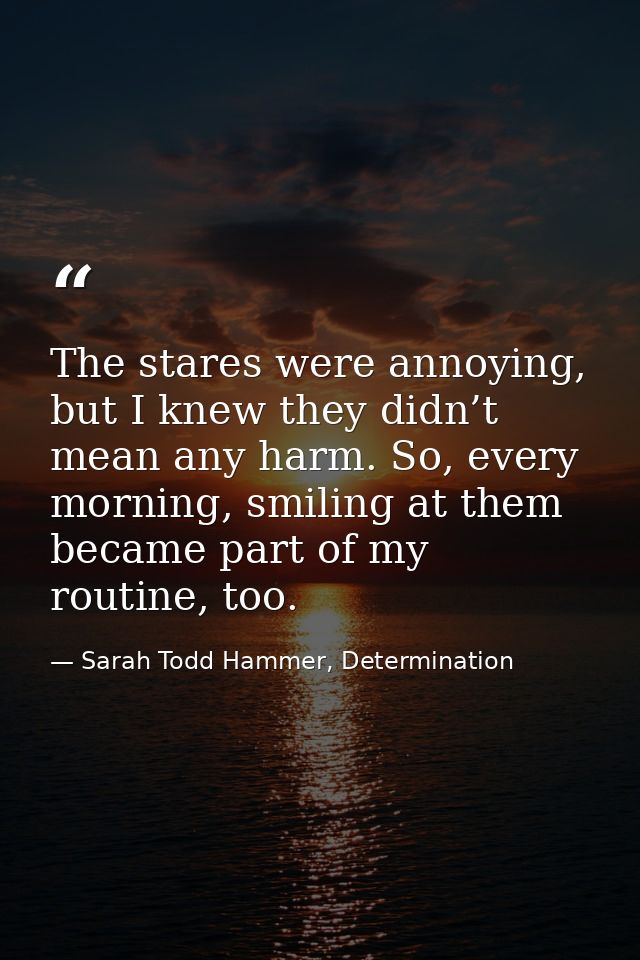 The stares were annoying, but I knew they didn’t mean any harm. So, every morning, smiling at them became part of my rou — Sarah Todd Hammer, Determination