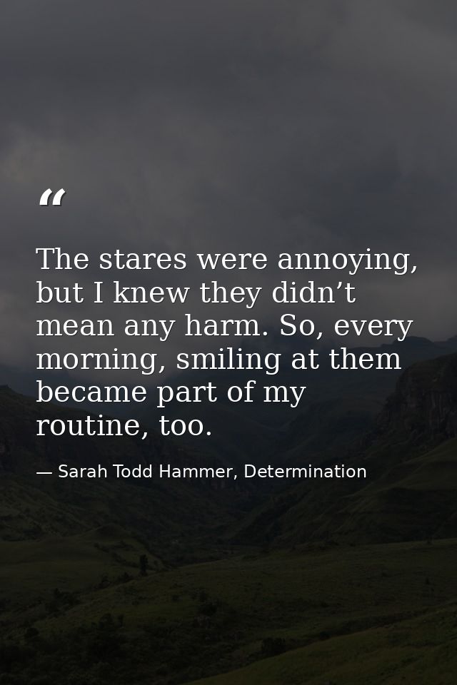 The stares were annoying, but I knew they didn’t mean any harm. So, every morning, smiling at them became part of my rou — Sarah Todd Hammer, Determination
