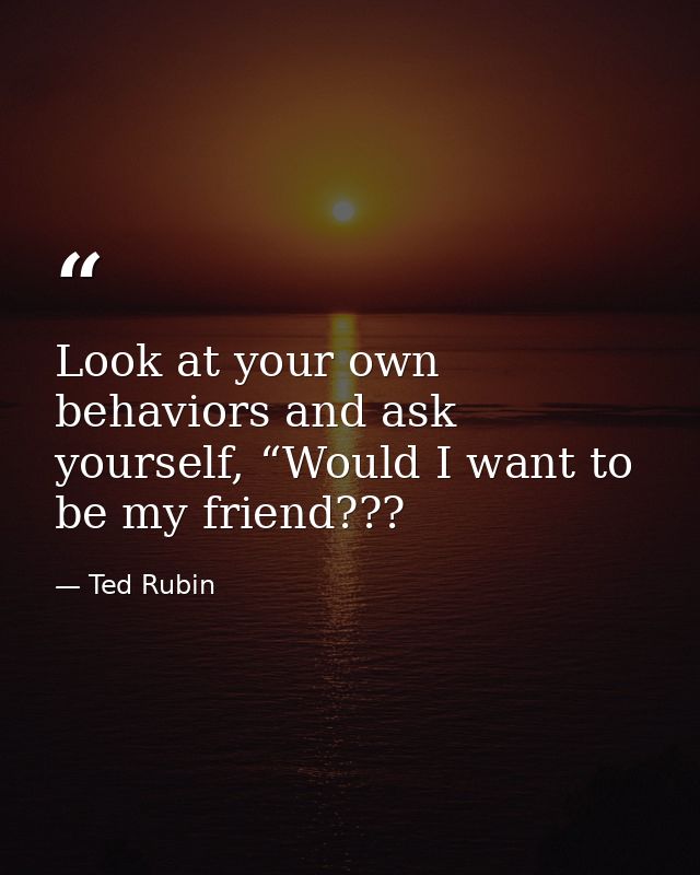 Look at your own behaviors and ask yourself, “Would I want to be my friend??? — Ted Rubin