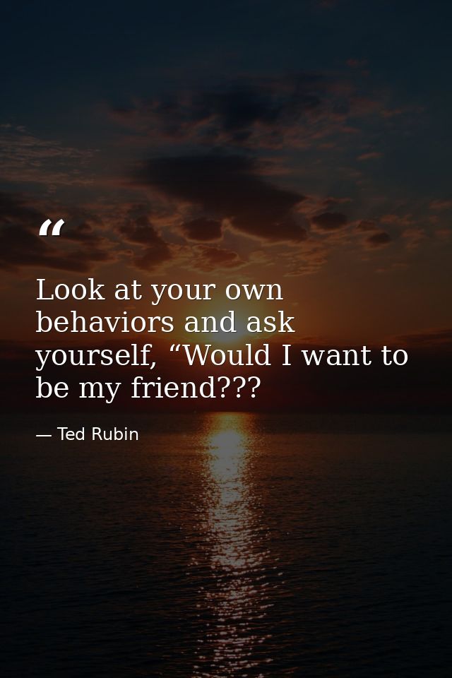 Look at your own behaviors and ask yourself, “Would I want to be my friend??? — Ted Rubin