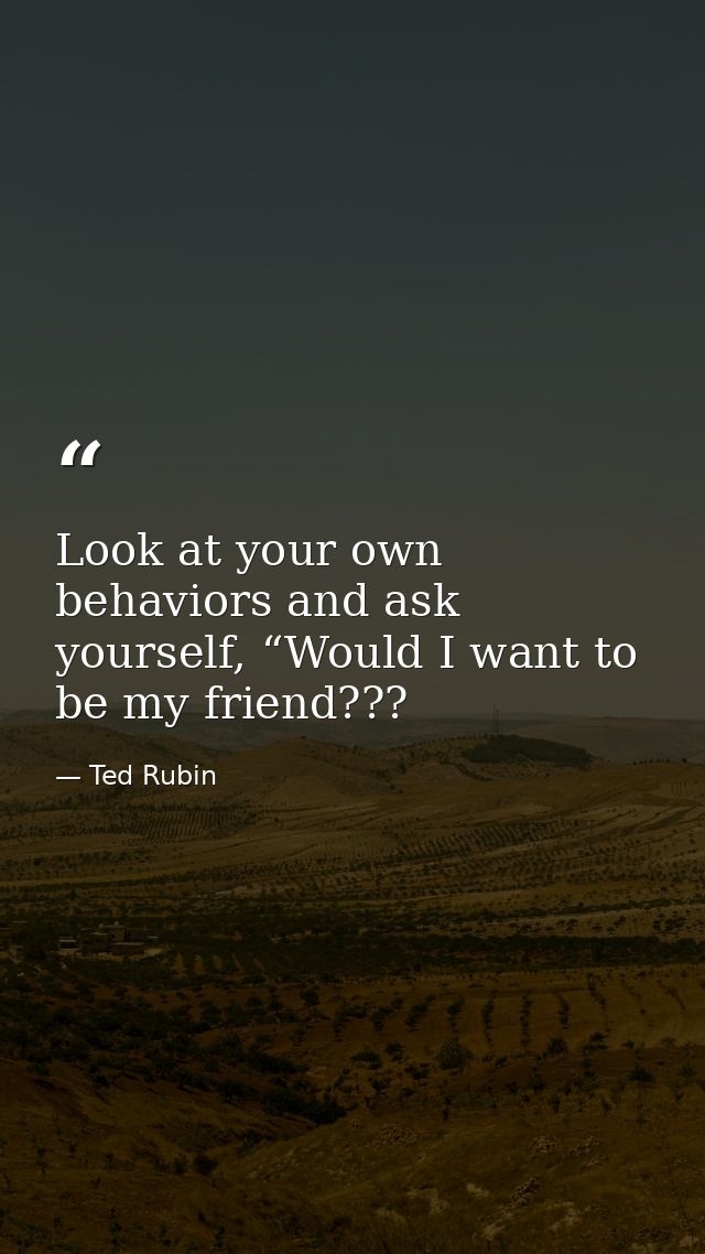 Look at your own behaviors and ask yourself, “Would I want to be my friend??? — Ted Rubin
