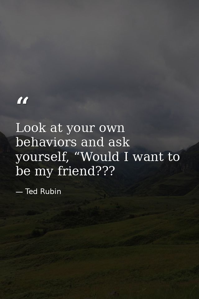 Look at your own behaviors and ask yourself, “Would I want to be my friend??? — Ted Rubin