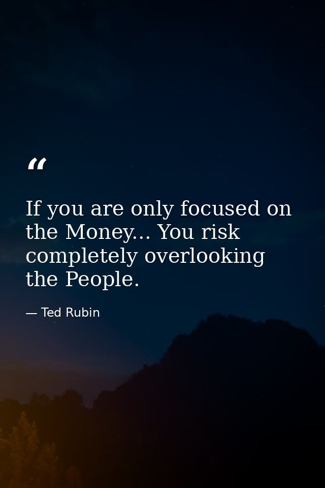 If you are only focused on the Money... You risk completely overlooking the People. — Ted Rubin