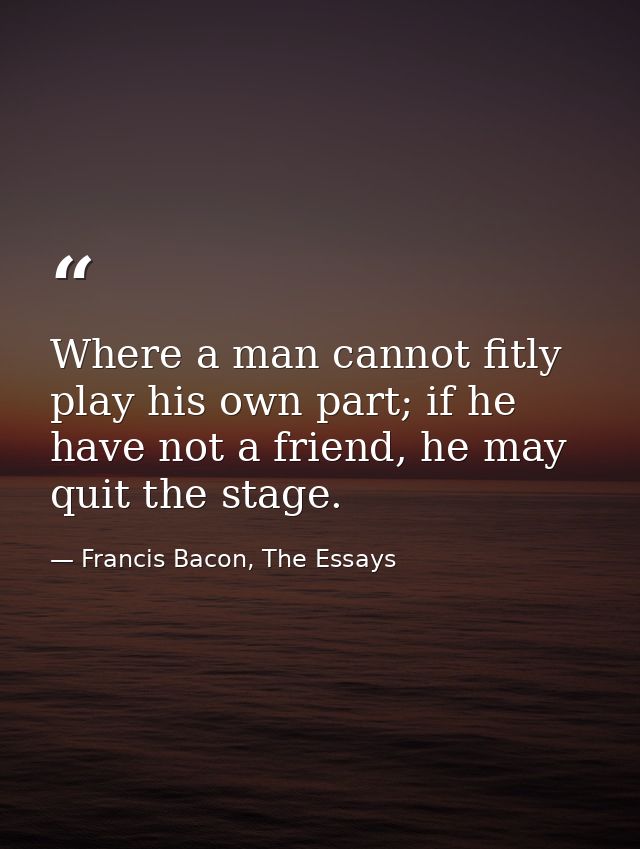Where a man cannot fitly play his own part; if he have not a friend, he may quit the stage. — Francis Bacon, The Essays