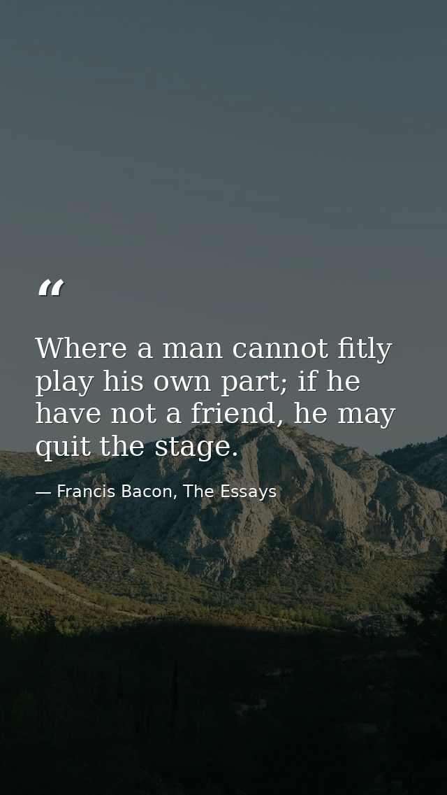 Where a man cannot fitly play his own part; if he have not a friend, he may quit the stage. — Francis Bacon, The Essays