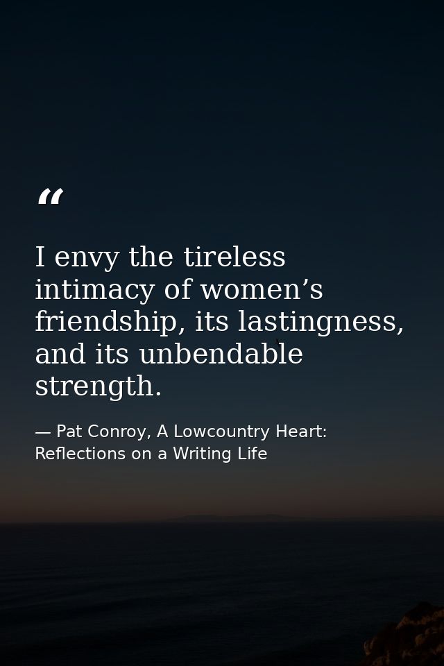 I envy the tireless intimacy of women’s friendship, its lastingness, and its unbendable strength. — Pat Conroy, A Lowcountry Heart: Reflections on a Writing Life