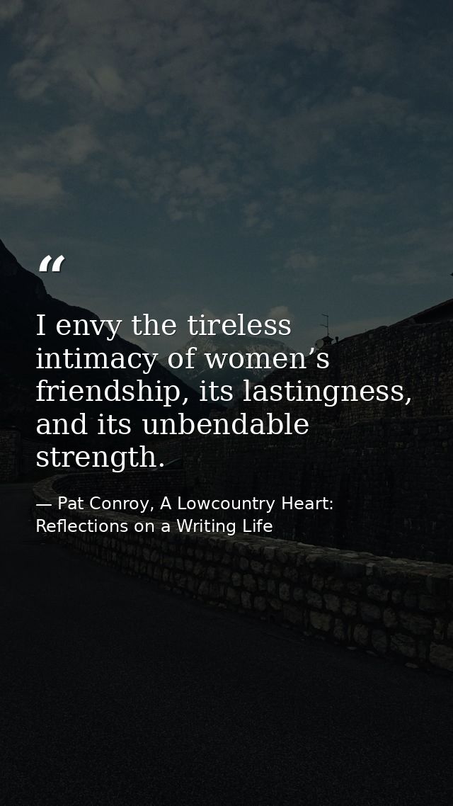 I envy the tireless intimacy of women’s friendship, its lastingness, and its unbendable strength. — Pat Conroy, A Lowcountry Heart: Reflections on a Writing Life