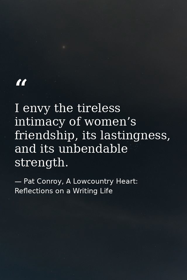 I envy the tireless intimacy of women’s friendship, its lastingness, and its unbendable strength. — Pat Conroy, A Lowcountry Heart: Reflections on a Writing Life