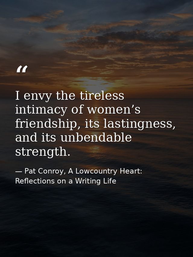 I envy the tireless intimacy of women’s friendship, its lastingness, and its unbendable strength. — Pat Conroy, A Lowcountry Heart: Reflections on a Writing Life