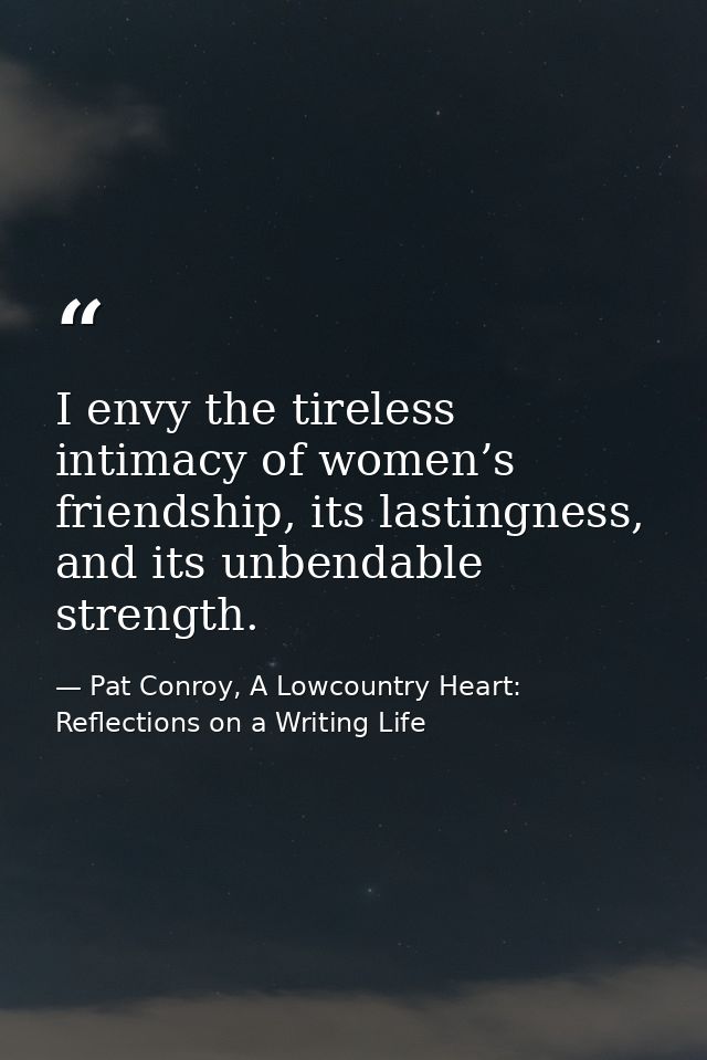 I envy the tireless intimacy of women’s friendship, its lastingness, and its unbendable strength. — Pat Conroy, A Lowcountry Heart: Reflections on a Writing Life