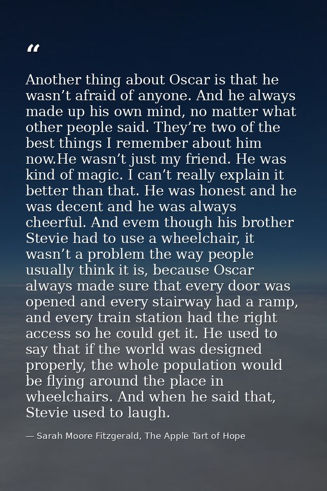 Another thing about Oscar is that he wasn’t afraid of anyone. And he always made up his own mind, no matter what other p — Sarah Moore Fitzgerald, The Apple Tart of Hope
