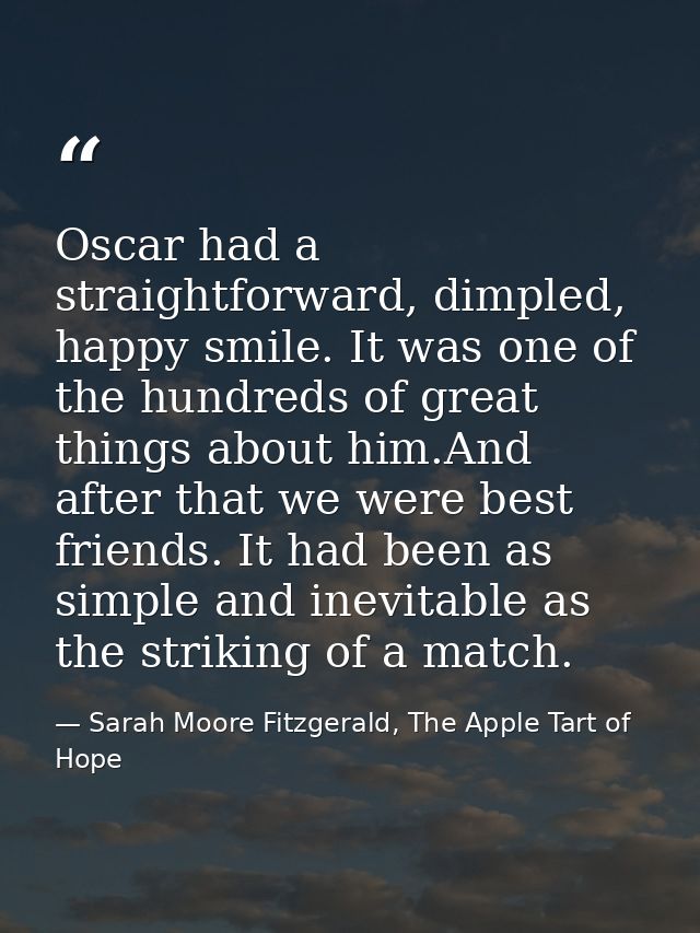 Oscar had a straightforward, dimpled, happy smile. It was one of the hundreds of great things about him.And after that w — Sarah Moore Fitzgerald, The Apple Tart of Hope