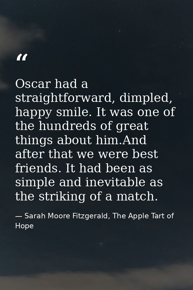 Oscar had a straightforward, dimpled, happy smile. It was one of the hundreds of great things about him.And after that w — Sarah Moore Fitzgerald, The Apple Tart of Hope