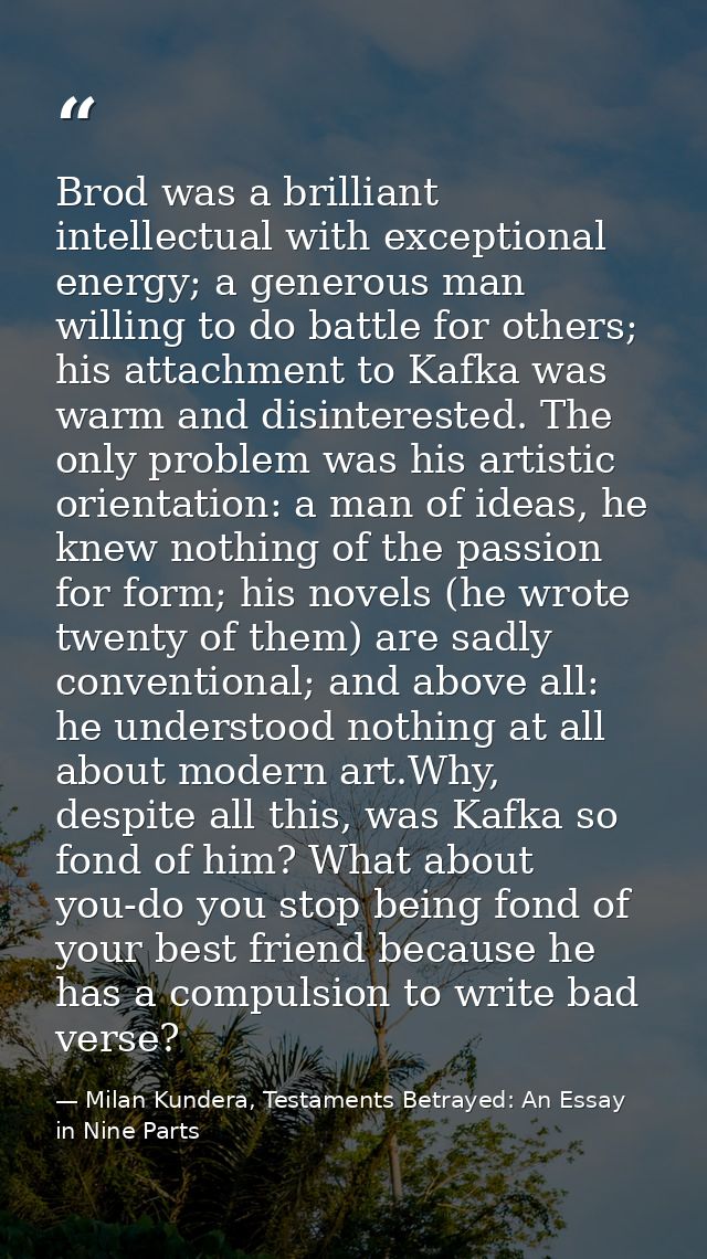 Brod was a brilliant intellectual with exceptional energy; a generous man willing to do battle for others; his attachmen — Milan Kundera, Testaments Betrayed: An Essay in Nine Parts