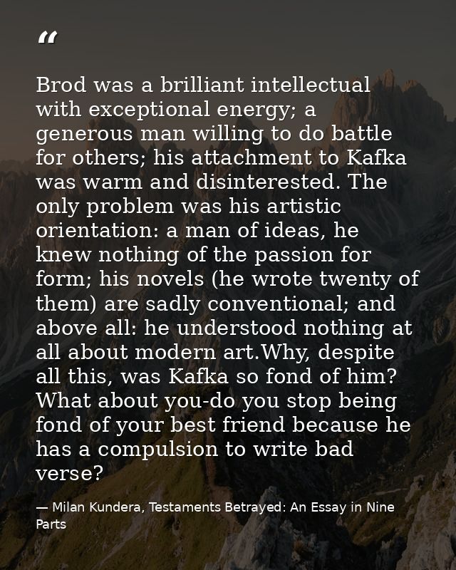 Brod was a brilliant intellectual with exceptional energy; a generous man willing to do battle for others; his attachmen — Milan Kundera, Testaments Betrayed: An Essay in Nine Parts