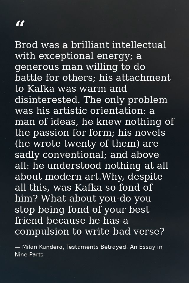 Brod was a brilliant intellectual with exceptional energy; a generous man willing to do battle for others; his attachmen — Milan Kundera, Testaments Betrayed: An Essay in Nine Parts