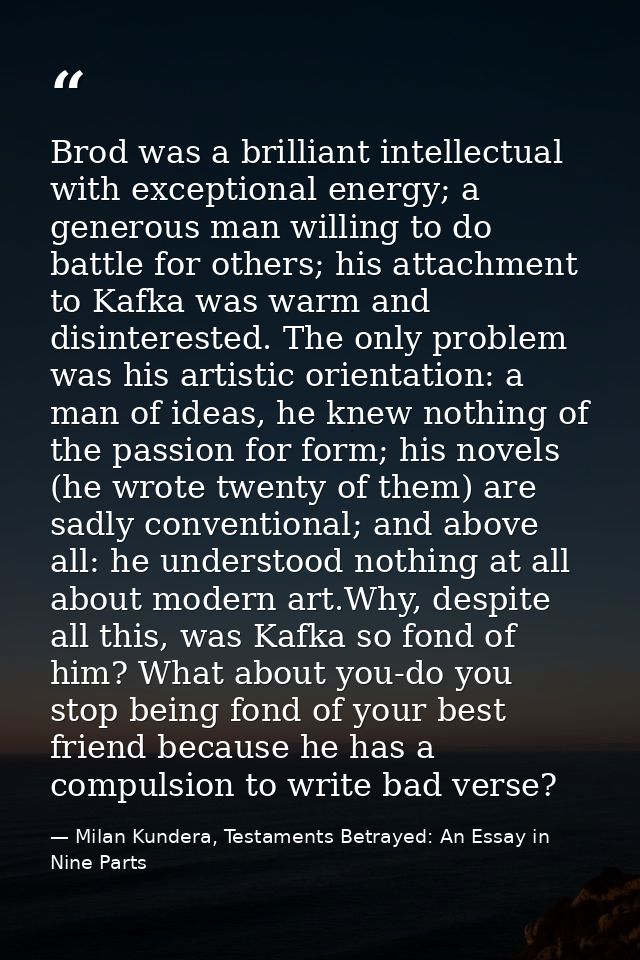 Brod was a brilliant intellectual with exceptional energy; a generous man willing to do battle for others; his attachmen — Milan Kundera, Testaments Betrayed: An Essay in Nine Parts