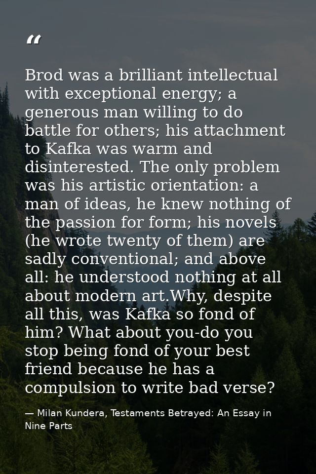 Brod was a brilliant intellectual with exceptional energy; a generous man willing to do battle for others; his attachmen — Milan Kundera, Testaments Betrayed: An Essay in Nine Parts