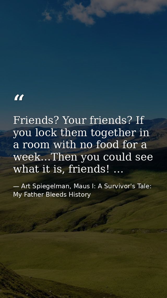 Friends? Your friends? If you lock them together in a room with no food for a week…Then you could see what it is, friend — Art Spiegelman, Maus I: A Survivor's Tale: My Father Bleeds History
