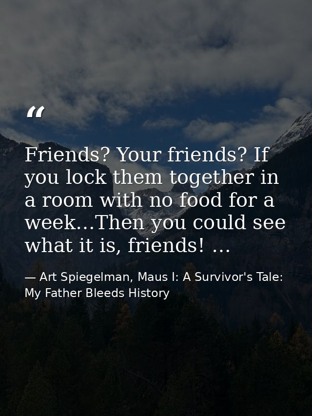 Friends? Your friends? If you lock them together in a room with no food for a week…Then you could see what it is, friend — Art Spiegelman, Maus I: A Survivor's Tale: My Father Bleeds History
