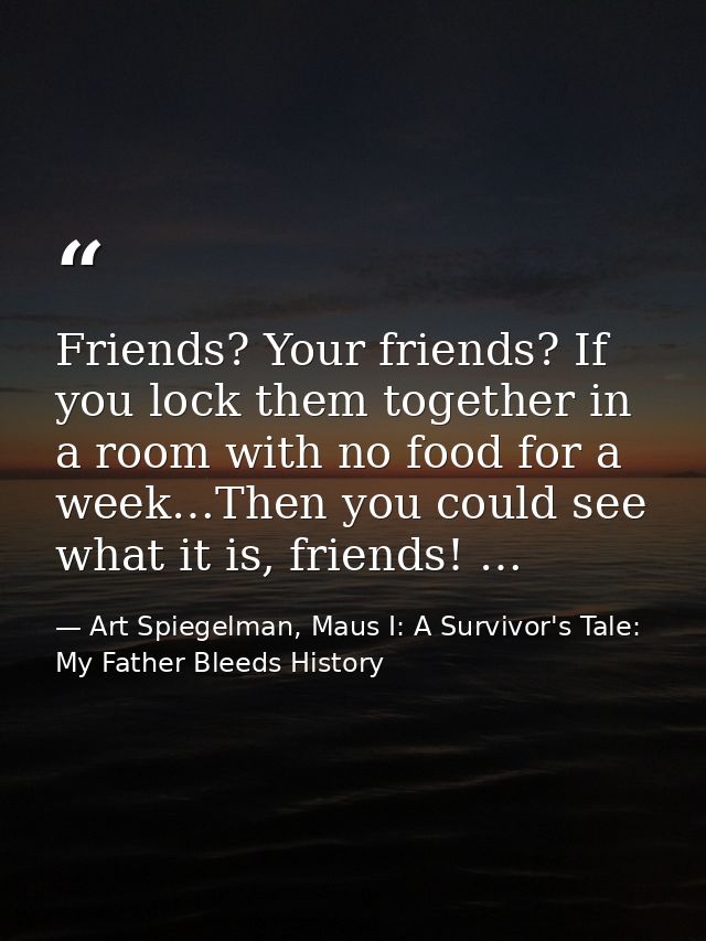 Friends? Your friends? If you lock them together in a room with no food for a week…Then you could see what it is, friend — Art Spiegelman, Maus I: A Survivor's Tale: My Father Bleeds History