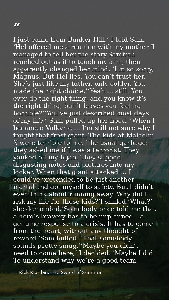 I just came from Bunker Hill,’ I told Sam. ‘Hel offered me a reunion with my mother.’I managed to tell her the story.Sam — Rick Riordan, The Sword of Summer