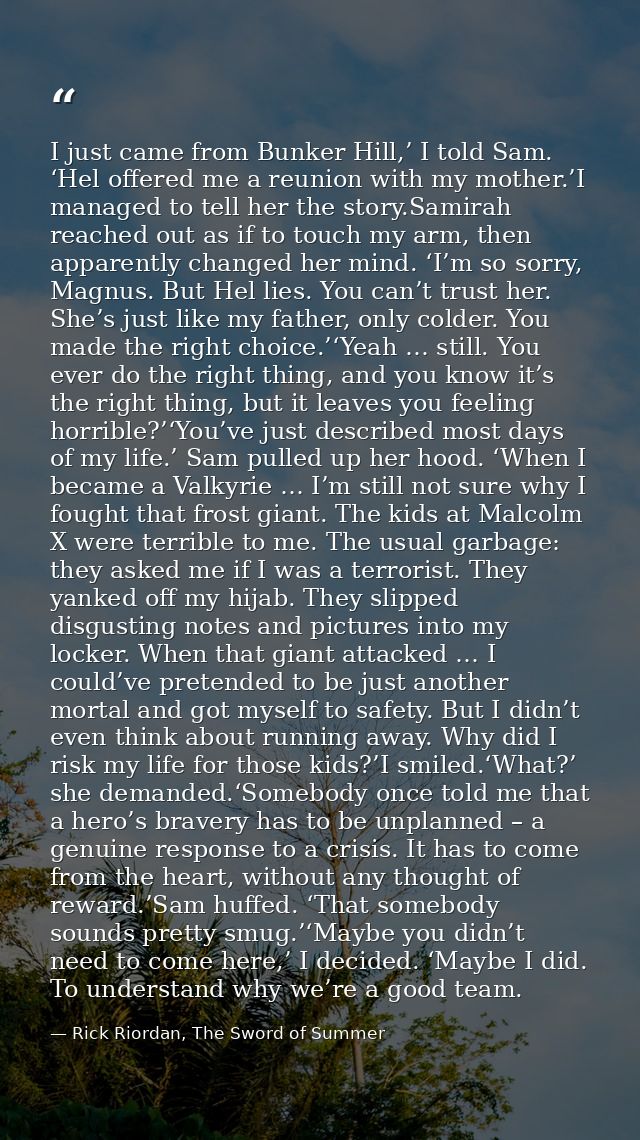 I just came from Bunker Hill,’ I told Sam. ‘Hel offered me a reunion with my mother.’I managed to tell her the story.Sam — Rick Riordan, The Sword of Summer