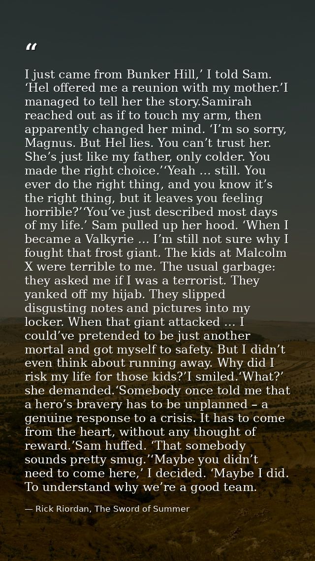 I just came from Bunker Hill,’ I told Sam. ‘Hel offered me a reunion with my mother.’I managed to tell her the story.Sam — Rick Riordan, The Sword of Summer