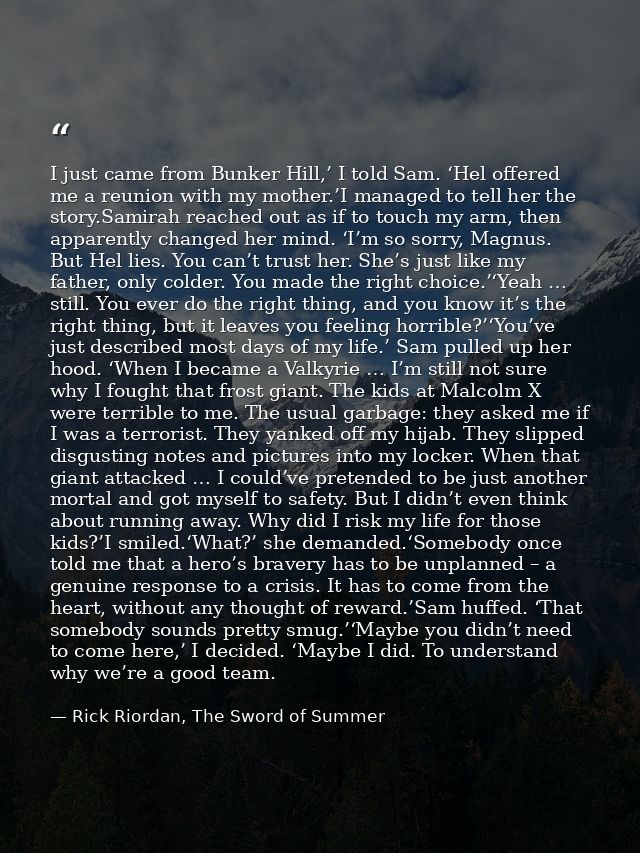I just came from Bunker Hill,’ I told Sam. ‘Hel offered me a reunion with my mother.’I managed to tell her the story.Sam — Rick Riordan, The Sword of Summer