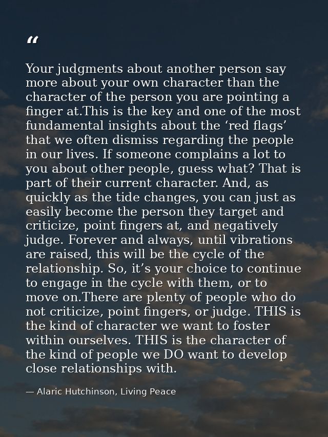 Your judgments about another person say more about your own character than the character of the person you are pointing  — Alaric Hutchinson, Living Peace