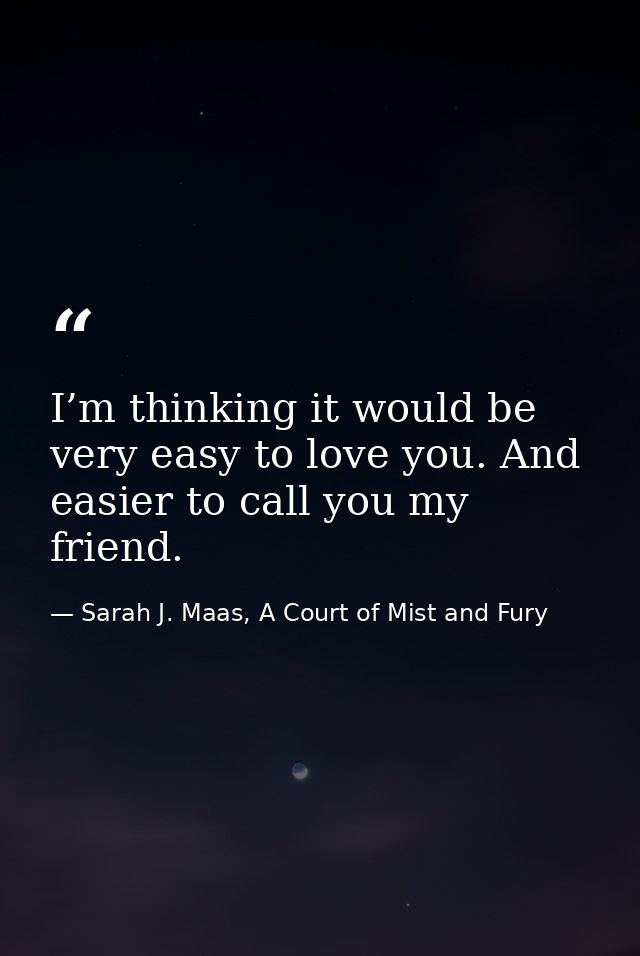 I’m thinking it would be very easy to love you. And easier to call you my friend. — Sarah J. Maas, A Court of Mist and Fury